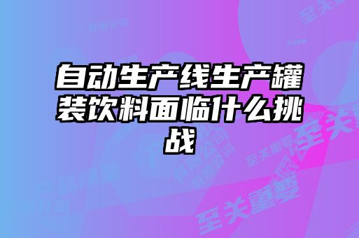 自動生產線生產罐裝飲料面臨什么挑戰