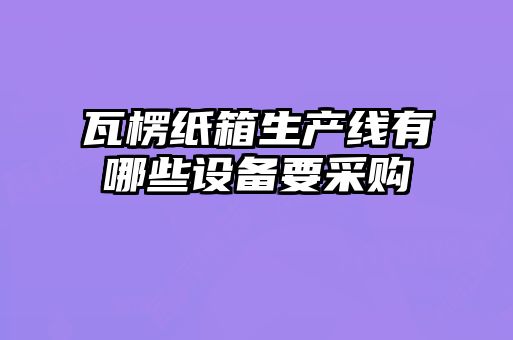 瓦楞紙箱生產線有哪些設備要采購