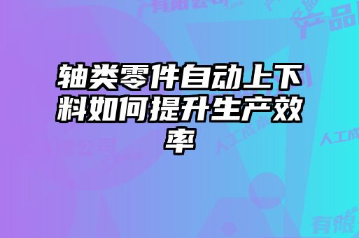 軸類零件自動上下料如何提升生產效率